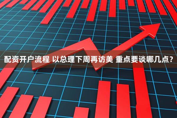 配资开户流程 以总理下周再访美 重点要谈哪几点？