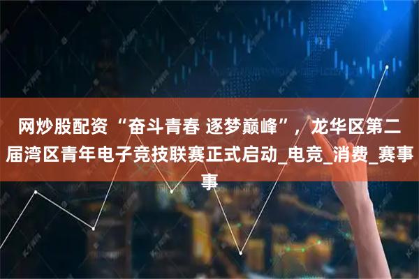 网炒股配资 “奋斗青春 逐梦巅峰”，龙华区第二届湾区青年电子竞技联赛正式启动_电竞_消费_赛事