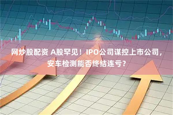 网炒股配资 A股罕见！IPO公司谋控上市公司，安车检测能否终结连亏？