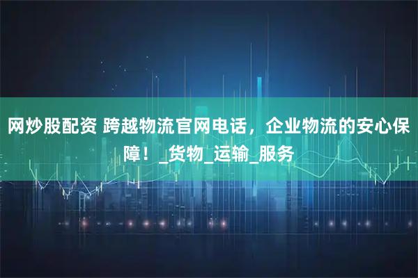 网炒股配资 跨越物流官网电话，企业物流的安心保障！_货物_运输_服务