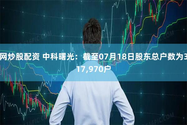 网炒股配资 中科曙光：截至07月18日股东总户数为317,970户