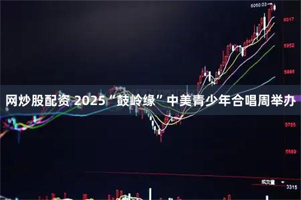 网炒股配资 2025“鼓岭缘”中美青少年合唱周举办
