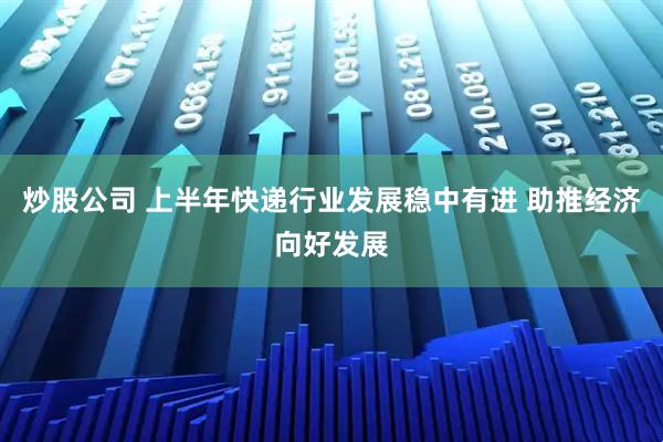 炒股公司 上半年快递行业发展稳中有进 助推经济向好发展