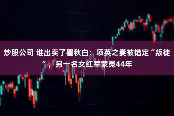 炒股公司 谁出卖了瞿秋白：项英之妻被错定“叛徒”，另一名女红军蒙冤44年