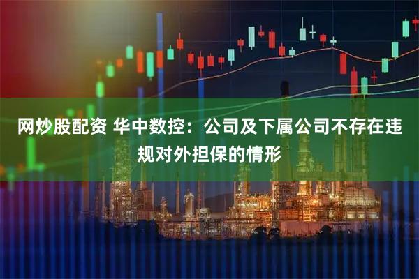 网炒股配资 华中数控：公司及下属公司不存在违规对外担保的情形