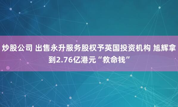 炒股公司 出售永升服务股权予英国投资机构 旭辉拿到2.76亿港元“救命钱”