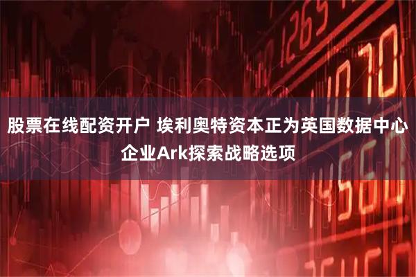 股票在线配资开户 埃利奥特资本正为英国数据中心企业Ark探索战略选项