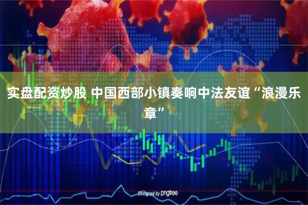 实盘配资炒股 中国西部小镇奏响中法友谊“浪漫乐章”