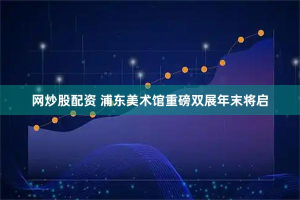 网炒股配资 浦东美术馆重磅双展年末将启