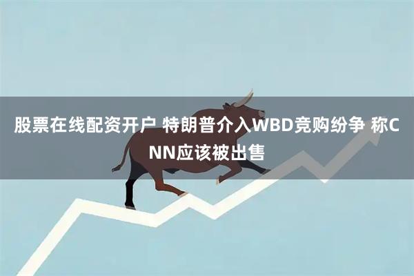 股票在线配资开户 特朗普介入WBD竞购纷争 称CNN应该被出售