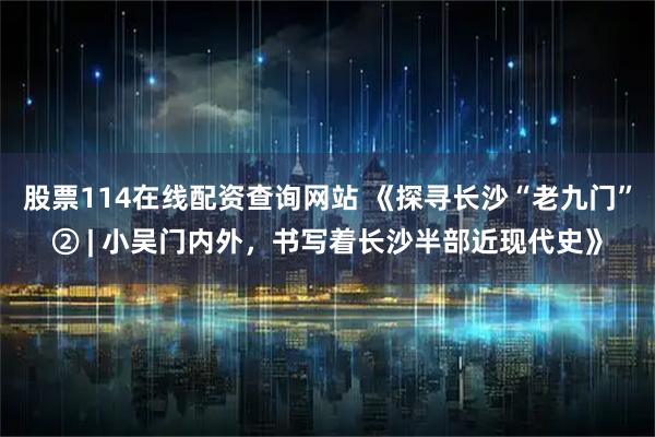 股票114在线配资查询网站 《探寻长沙“老九门”② | 小吴门内外，书写着长沙半部近现代史》